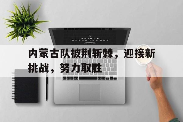 内蒙古队披荆斩棘,迎接新挑战,努力取胜的简单介绍