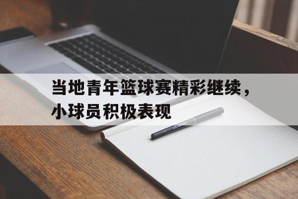 包含当地青年篮球赛精彩继续,小球员积极表现的词条