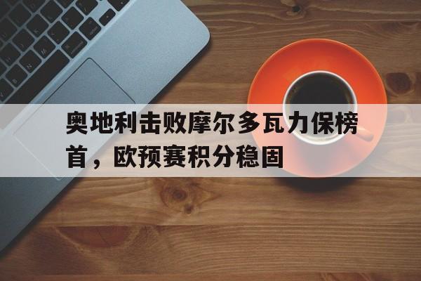 奥地利击败摩尔多瓦力保榜首，欧预赛积分稳固的简单介绍