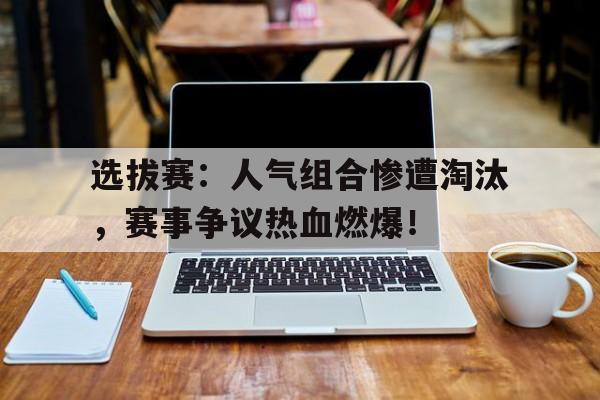 选拔赛：人气组合惨遭淘汰，赛事争议热血燃爆！