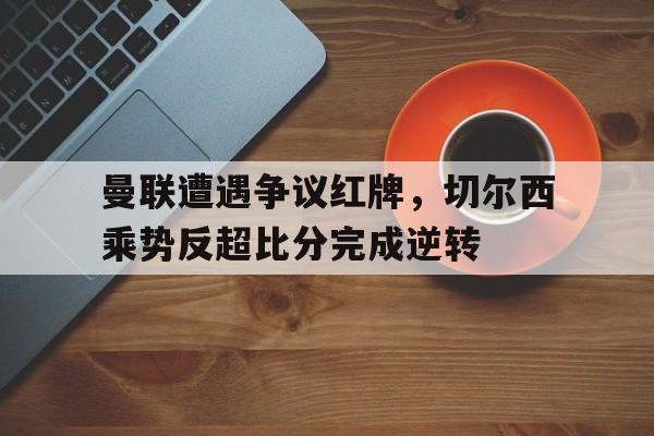 曼联遭遇争议红牌，切尔西乘势反超比分完成逆转