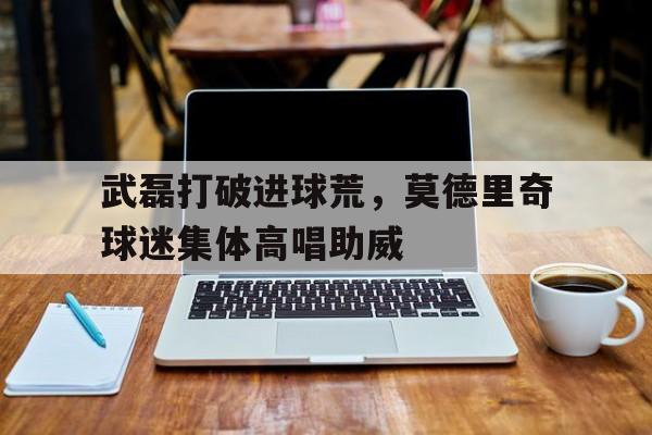 武磊打破进球荒，莫德里奇球迷集体高唱助威