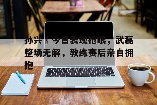 孙兴慜今日表现抢眼,武磊整场无解,教练赛后亲自拥抱孙兴父亲简历